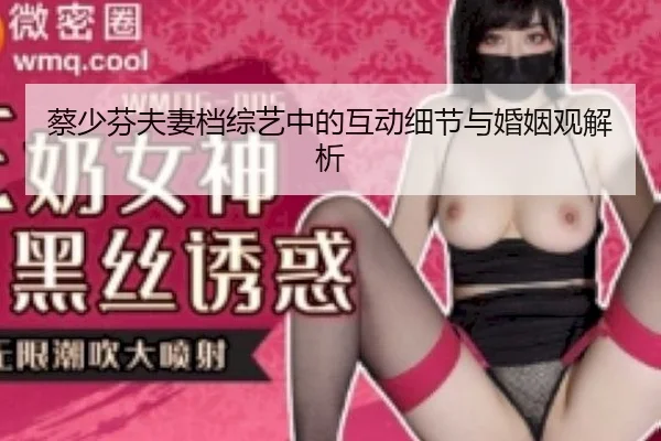 蔡少芬夫妻档综艺中的互动细节与婚姻观解析